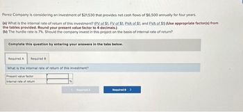 Perez Company is considering an investment of $21,530 that provides net cash flows of $6,500 annually for four years.
(a) What is the internal rate of return of this investment? (PV of $1. FV of $1. PVA of $1, and EVA of $1) (Use appropriate factor(s) from
the tables provided. Round your present value factor to 4 decimals.)
(b) The hurdle rate is 7%. Should the company invest in this project on the basis of internal rate of return?
Complete this question by entering your answers in the tabs below.
Required A Required B
What is the internal rate of return of this investment?
Present value factor
Internal rate of return
<Required A
Required B >