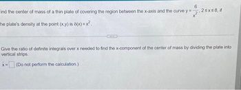 6
Find the center of mass of a thin plate of covering the region between the x-axis and the curve y =
X
he plate's density at the point (x,y) is 8(x)=x².
2
,2≤x≤8, if
Give the ratio of definite integrals over x needed to find the x-component of the center of mass by dividing the plate into
vertical strips.
x=(Do not perform the calculation.)