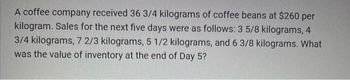 A coffee company received 36 3/4 kilograms of coffee beans at $260 per
kilogram. Sales for the next five days were as follows: 3 5/8 kilograms, 4
3/4 kilograms, 7 2/3 kilograms, 5 1/2 kilograms, and 6 3/8 kilograms. What
was the value of inventory at the end of Day 5?