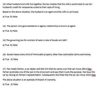 13) When husband and wife live together, the law implies that the wife is authorized to use her
husband's credit for necessaries suited to their style of living.
Based on the above situation, the husband is an agent and the wife is a principal.
a) True b) False
14) The person who gave assistance in agency relationship is known as agent.
a) True b) False
15) The governing law for contract of sales is Sale of Goods Act 1957.
a) True b) False
16) Goods means every kind of immovable property other than actionable claims and money.
a) True b) False
17) Faiz meets Farhan, a car dealer and tells him that he wants a car that can move 20km/liter
Farhan promotes one of the cars in the showroom and says that it suits the purpose. Faiz buys the
car by relying on Farhan's representation. Subsequently Faiz finds that the car can move 15km/liter
The above situation is an example of breach of warranty.
a) True b) False