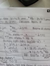 w Mcss 85.418 amu . Bb= 84.9117 amu
tio 15 a.591. Calculate Mass Of
%3D
Blb =2,591
Arssume 100 atoms
87
85
Bb atoms -> X
=2.591
15) #87
Bb atoms> 100-X
mutiply byth
X= 259.1-2.591X.
X =259.1
3.3591
Sides by (100-x)
ニ
X=72.15 atoms
47a.1501Rb
t00-72.1570 =27.8ST
21.85%
%3D
oup Metals ?
4)Sr 5) Ti
tion Metals, hOut not oan af non1itals
