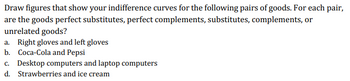 Draw figures that show your indifference curves for the following pairs of goods. For each pair,
are the goods perfect substitutes, perfect complements, substitutes, complements, or
unrelated goods?
a. Right gloves and left gloves
b. Coca-Cola and Pepsi
c. Desktop computers and laptop computers
d. Strawberries and ice cream