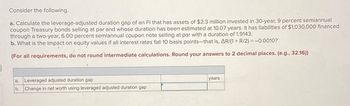 Consider the following.
a. Calculate the leverage-adjusted duration gap of an FI that has assets of $2.3 million invested in 30-year, 9 percent semiannual
coupon Treasury bonds selling at par and whose duration has been estimated at 10.07 years. It has liabilities of $1,030,000 financed
through a two-year, 6.00 percent semiannual coupon note selling at par with a duration of 1.9143.
b. What is the impact on equity values if all interest rates fall 10 basis points-that is, AR/(1+ R/2) = -0.0010?
(For all requirements, do not round intermediate calculations. Round your answers to 2 decimal places. (e.g., 32.16))
a. Leveraged adjusted duration gap
b. Change in net worth using leveraged adjusted duration gap
years