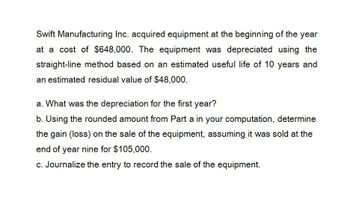 Swift Manufacturing Inc. acquired equipment at the beginning of the year
at a cost of $648,000. The equipment was depreciated using the
straight-line method based on an estimated useful life of 10 years and
an estimated residual value of $48,000.
a. What was the depreciation for the first year?
b. Using the rounded amount from Part a in your computation, determine
the gain (loss) on the sale of the equipment, assuming it was sold at the
end of year nine for $105,000.
c. Journalize the entry to record the sale of the equipment.