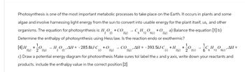 Photosynthesis is one of the most important metabolic processes to take place on the Earth. It occurs in plants and some
algae and involve harnessing light energy from the sun to convert into usable energy for the plant itseif, us, and other
organisms. The equation for photosynthesis is: H2O(1)
O+CO
O +0 a) Balance the equation [1] b)
6(s) 2(g)
Determine the enthalpy of photosynthesis using Hess law. Is the reaction endo or exothermic?
2(g)
12
[4] H
+
2(g)
2 2(g)
HOAH
2 (1)
-285.8kJ C +0
CO
(s) 2(g)
2(g) 'AH = -393.5kJ C
+H +
(s) 2(g) 2 2(s)
C6H12O6(1)"
,AH =
c) Draw a potential energy diagram for photosnthesis Make sures tol label the x and y axis, write down your reactants and
products. include the enthalpy value in the correct position [2]