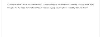 A) Using the AS - AD model illustrate the COVID 19 recessionary gap assuming it was caused by a "supply shock." B) B)
Using the AS - AD model illustrate the COVID 19 recessionary gap assuming it was caused by "demand shock."