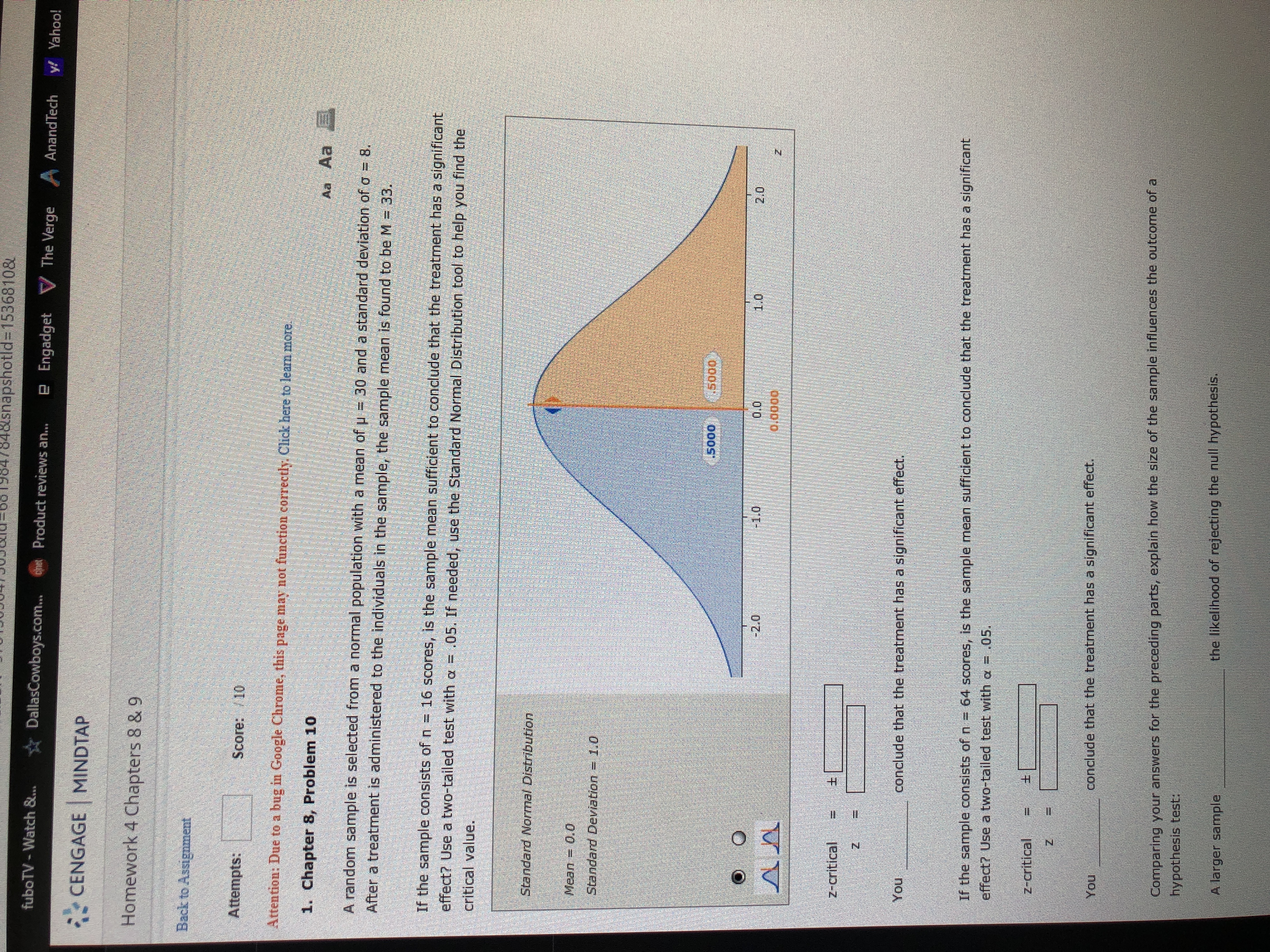 848snapshotld%3D15368108
fuboTV - Watch &...
DallasCowboys.com..
Product reviews an...
e Engadget V The Verge
AnandTech
y! Yahoo!
CENGAGE MINDTAP
Homework 4 Chapters 8 & 9
Back to Assignment
Attempts:
Score: /10
Attention: Due to a bug in Google Chrome, this page may not function correctly. Click here to leam more.
1. Chapter 8, Problem 10
Aa Aa
A random sample is selected from a normal population with a mean of u = 30 and a standard deviation of o = 8.
After a treatment is administered to the individuals in the sample, the sample mean is found to be M = 33.
If the sample consists of n = 16 scores, is the sample mean sufficient to conclude that the treatment has a significant
effect? Use a two-tailed test with a = .05. If needed, use the Standard Normal Distribution tool to help you find the
critical value.
Standard Normal Distribution
Mean
= 0,0
Standard Deviation = 1.0
.so0
1.5000,
-2.0
0.0
1.0
2.0
0.0000
z-critical
You
conclude that the treatment has a significant effect.
If the sample consists of n = 64 scores, is the sample mean sufficient to conclude that the treatment has a significant
effect? Use a two-tailed test with a = .05.
z-critical
You
conclude that the treatment has a significant effect.
Comparing your answers for the preceding parts, explain how the size of the sample influences the outcome ofa
hypothesis test:
A larger sample
the likelihood of rejecting the null hypothesis.
