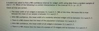 A student was asked to find a 98% confidence interval for widget width using data from a random sample dof
size n = 19. Which of the following is a correct interpretation of the interval 12.3 <µ< 21.77
Check all that are correct.
The mean width of all widgets is between 12.3 and 21.7, 98% of the time. We know this is true
because the mean of our sample is between 12.3 and 21.7.
With 98% confidence, the mean width of a randomly selected widget will be between 12.3 and 21.7.
There is a 98% chance that the mean of the population is between 12.3 and 21.7.
With 98% confidence, the mean width of all widgets is between 12.3 and 21.7.
There is a 98% chance that the mean of a sample of 19 widgets will be between 12.3 and 21.7.
