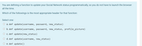 You are defining a function to update your Social Network status programmatically, so you do not have to launch the browser
all the time.
Which of the followings is the most appropriate header for that function:
Select one:
O a. def update(username, password, new_status)
O b. def update(username, password, new_status, profile_picture)
O c. def update(new_status)
O d. def update(username, new_status)
O e. def update()
