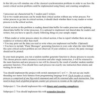 In this lab you will simulate one of the classical synchronization problems in order to see how the
(semi) critical section problem could be implemented using binary and counting semaphores.
5 processes are characterized by 3 readers and 2 writers.
Up to two reader processes can be inside their critical section without any writer process. For
writer process to go into its critical section, it should check whether there is any reader or writer
process is in the critical section.
Critical section in this problem is reading shared data buffer for reader processes and updating
shared data buffer for writer processes. It is optional to implement real shared data for readers and
writers, but you have to specify clearly following things in your sample output.
• When reader or writer process enters its critical section, it has to report whether there are any
reader(s) or writer(s) other than itself.
• You may print out the data you read or write when you implement real buffer. (Optional)
• You have to include “Panic Messages" generating function in your code when the rules behind
this semi critical section problem are not observed. If your solution is correct, the panic message
should not be printed.
In your main program, you run a random number generator function to choose process to execute.
The chosen process starts (resumes) execution and after single instruction, it will be returned to
the main function and next process to run will be chosen by the result of another random number
generator function. (You should force each process run exactly one instruction then returns and
waiting for its turn.)
You should implement this project with switch statement in C or C++. Do not use any multi-
threading nor mutex lock features from programming language level. Each (reader or writer)
process is comprised of one big switch statement and will be returned after each instruction. You
need to keep track of global program counter per process to resume at the right place.
Subproject 1: You should implement this with binary and counting semaphores.
Subproject 2: You should implement this with testandset function.
