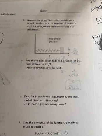 cle final answer
lo
Name
towano ipali s
6. A mass on a spring vibrates horizontally on a
smooth level surface. Its equation of motion is
x(t) = 8 cost, where t is in second and x in
centimeter.
a.
equilibrium
position
www.
0
heb erit bail ol
Find the velocity (magnitude and direction) of the
2π/3.
mass at time t =
(Positive direction is to the right.)
XELS
XUS
b. Describe in words what is going on to the mass.
- What direction is it moving?
- Is it speeding up or slowing down?
7. Find the derivative of the function. Simplify as
much as possible.
f(x) = sin(x) cos(1-x²)
2=175
f.(x
f(x)
fcall
a
S