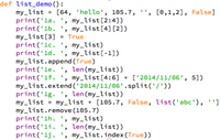 def list_demo () :
my_list = [64, 'hello', 105.7, '', [0,1,2], False]
print('la. ', my_list[2:4])
print('lb. ', my_list[4] [2])
my_list[3] = True
print('lc. ', my_list)
print('1d. ', my_list[-1])
my_list.append (True)
print('le. ', len(my_list))
print('lf. ', my_list[4:6] + ['2014/11/06', 5])
my_list.extend (' 2014/11/06'.split('/'))
print('1g. ',
my_list = my_list + [105.7, False, list('abc'), '"]
my_list.remove(105.7)
print('lh. ', my_list)
print('li. ', len(my_list))
print('lj. ', my_list.index(True))
%3D
len (my_list))
