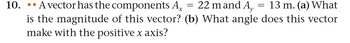 10. A vector has the components Ax = 22 m and A, = 13 m. (a) What
is the magnitude of this vector? (b) What angle does this vector
make with the positive x axis?