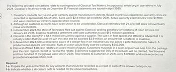 The following selected transactions relate to contingencies of Classical Tool Makers, Incorporated, which began operations in July
2024. Classical's fiscal year ends on December 31. Financial statements are issued in April 2025.
1. Classical's products carry a one-year warranty against manufacturer's defects. Based on previous experience, warranty costs are
expected to approximate 5% of sales. Sales were $2.4 million (all credit) for 2024. Actual warranty expenditures were $47,100
and were recorded as warranty expense when incurred.
2. Although no customer accounts have been shown to be uncollectible, Classical estimates that 2% of credit sales will eventually
prove uncollectible.
3. In December 2024, the state of Tennessee filed suit against Classical, seeking penalties for violations of clean air laws. On
January 23, 2025, Classical reached a settlement with state authorities to pay $1.9 million in penalties.
4. Classical is the plaintiff in a $4.4 million lawsuit filed against a supplier. The suit is in final appeal and attorneys advise that it is
virtually certain that Classical will win the case and be awarded $2.9 million, an amount that is material to Classical.
5. In November 2024, Classical became aware of a design flaw in an industrial saw that poses a potential electrical hazard. A
product recall appears unavoidable. Such an action would likely cost the company $540,000.
6. Classical offered $20 cash rebates on a new model of jigsaw. Customers must mail in a proof-of-purchase seal from the package
plus the cash register receipt to receive the rebate. Experience suggests that 70% of the rebates will be claimed. Ten thousand
and four hundred of the jigsaws were sold in 2024. Total rebates to customers in 2024 were $109,000 and were recorded as
promotional expense when paid.
Required:
1-a. Prepare the year-end entries for any amounts that should be recorded as a result of each of the above contingencies.
1-b. Indicate whether a disclosure note is needed for the above transactions.