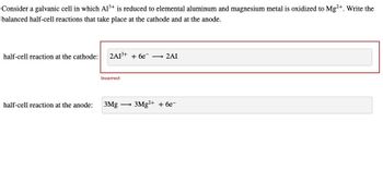 Consider a galvanic cell in which Al3+ is reduced to elemental aluminum and magnesium metal is oxidized to Mg2+. Write the
balanced half-cell reactions that take place at the cathode and at the anode.
half-cell reaction at the cathode: 2A13+ + 6e
Incorrect
→ 2AI
half-cell reaction at the anode:
3Mg
3Mg2+ + 6e