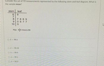 Consider the set of 10 measurements represented by the following stem-and-leaf diagram. What is
the sample mean?
stem
7
68819
leaf
6
7889
0677
10 0
Key: 68 means 68
○元=89.5
O 90.33
89.0
O-90.1
0-90.0