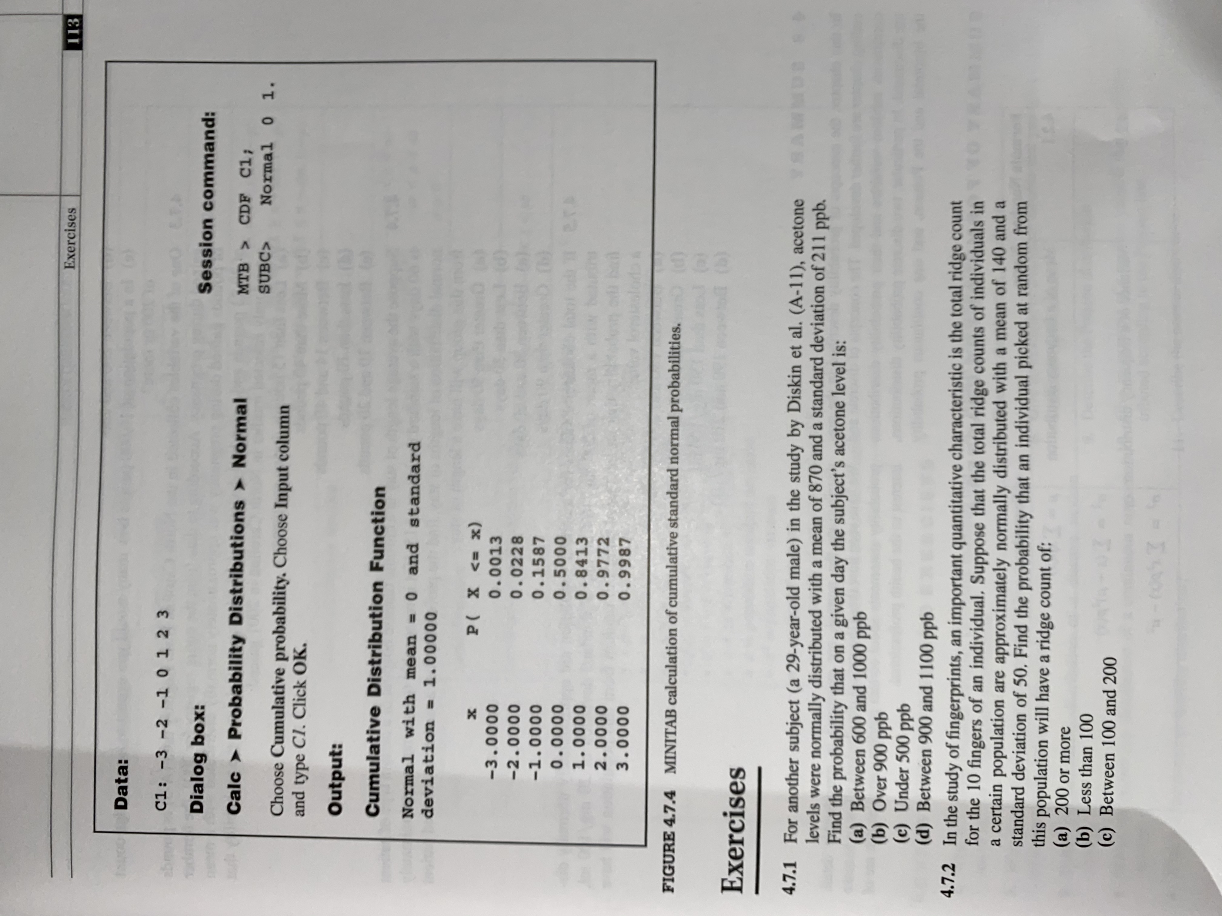 Exercises
113
Data:
C1: -3 -2 -1 0 1 2 3
abmve
E.F.
Dialog box:
Session command:
Calc > Probability Distributions > Normal
MTB CDF C1;
SUBC>
Normal 0 1.
Choose Cumulative probability. Choose Input column
and type Cl. Click OK.
Output:
Cumulative Distribution Function
Normal with mean =0 and standard
deviation = 1.00000
%3D
х
P( X <= x)
-3.0000
0.0013
-2.0000
0.0228
-1.0000
0.1587
0.0000
0.5000
1.0000
0.8413
2.0000
0.9772
3.0000
0.9987
FIGURE 4.7.4 MINITAB calculation of cumulative standard normal probabilities.
(b)
Exercises
4.7.1 For another subject (a 29-year-old male) in the study by Diskin et al. (A-11), acetone SAL
levels were normally distributed with a mean of 870 and a standard deviation of 211 ppb.
Find the probability that on a given day the subject's acetone level is:
(a) Between 600 and 1000 ppb
(b) Over 900 ppb
(c) Under 500 ppb
(d) Between 900 and 1100 ppb
4.7.2 In the study of fingerprints, an important quantitative characteristic is the total ridge count
for the 10 fingers of an individual, Suppose that the total ridge counts of individuals in
a certain population are approximately normally distributed with a mean of 140 and a
standard deviation of 50, Find the probability that an individual picked at random from
this population will have a ridge count of:
(a) 200 or more
(b) Less than 100
(c) Between 100 and 200
