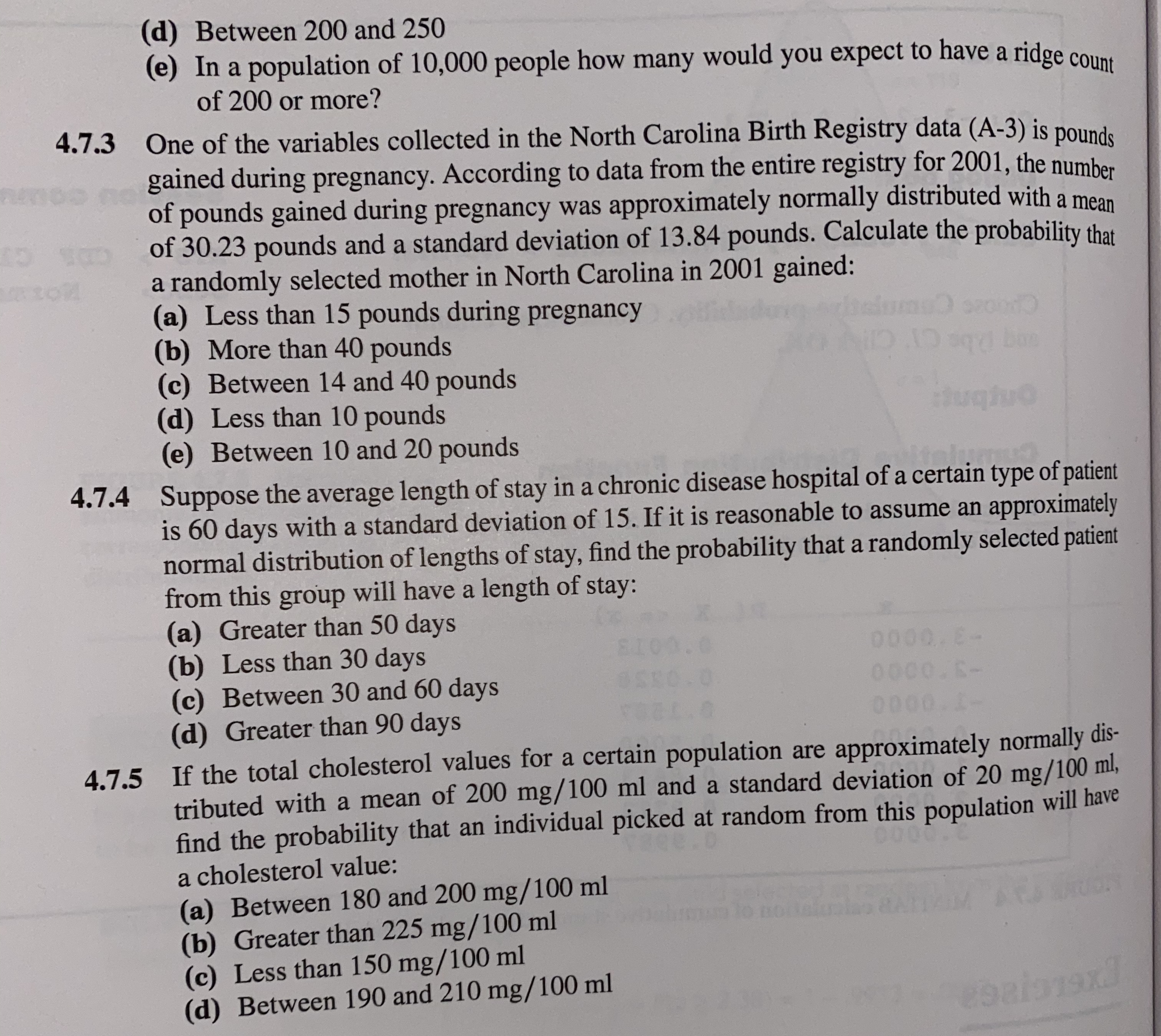 (d) Between 200 and 250
(e) In a population of 10,000 people how many would you expect to have a ridge connt
of 200 or more?
4.7.3 One of the variables collected in the North Carolina Birth Registry data (A-3) is pounde
gained during pregnancy. According to data from the entire registry for 2001, the number
of pounds gained during pregnancy was approximately normally distributed with a mean
of 30.23 pounds and a standard deviation of 13.84 pounds. Calculate the probability that
a randomly selected mother in North Carolina in 2001 gained:
(a) Less than 15 pounds during pregnancy
(b) More than 40 pounds
(c) Between 14 and 40 pounds
(d) Less than 10 pounds
(e) Between 10 and 20 pounds
ughuo
ielum
4.7.4 Suppose the average length of stay in a chronic disease hospital of a certain type of patient
is 60 days with a standard deviation of 15. If it is reasonable to assume an approximately
normal distribution of lengths of stay, find the probability that a randomly selected patient
from this group will have a length of stay:
(a) Greater than 50 days
(b) Less than 30 days
(c) Between 30 and 60 days
(d) Greater than 90 days
0000. E-
0000.S-
0000 1-
4.7.5 If the total cholesterol values for a certain population are approximately normally dis-
tributed with a mean of 200 mg/100 ml and a standard deviation of 20 mg/100 ml,
find the probability that an individual picked at random from this population will have
a cholesterol value:
(a) Between 180 and 200 mg/100 ml
(b) Greater than 225 mg/100 ml
(c) Less than 150 mg/100 ml
(d) Between 190 and 210 mg/100 ml
