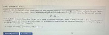 Solve a Related Rates Problem.
A technical support contracting firm hires people to work from home using their proprietary support scripting system. The more employess they have, the more
contracts they can support and therefore the more revenue they can generate. Suppose that the company's revenue and number of employees is related by
R² = 297x³,
where is R is the revenue in thousands of USD anda is the number of employees in hundreds. If there is no shortage of work to be done, the company currently
has 3300 employees, and the company wants to increase their revenue from $3,267,000.00 this year to $5,643,000.00 next year, how many new employees
should be hired in order to make that possible?
The company should hire
new employees before next year.
Preview My Answers Submit Answers
h