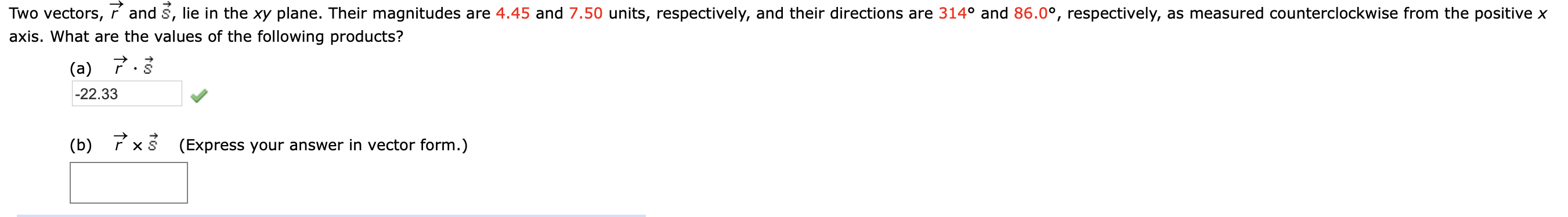 Two vectors, í and s, lie in the xy plane. Their magnitudes are 4.45 and 7.50 units, respectively, and their directions are 314° and 86.0°, respectively, as measured counterclockwise from the positive x
axis. What are the values of the following products?
(a) 7.3
-22.33
(b)
(Express your answer in vector form.)
