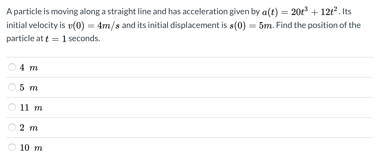 A particle is moving along a straight line and has acceleration given by a(t) = 20t3 + 12t?. Its
initial velocity is v(0) = 4m/s and its initial displacement is s(0) = 5m. Find the position of the
particle at t
1 seconds.
5 m
О 11 т
2 т
10 т
