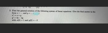 3. Find the general solution of the following system of linear equations. Give the final answer in the
form =... and y=... (
x = x+y
y' = 4x - 2y
with (0) 1 and y(0) = -2