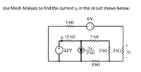 **Use Mesh Analysis to find the current \( I_0 \) in the circuit shown below.**

**Circuit Description:**

- The circuit consists of multiple loops with resistors and voltage sources.
- **Loop 1:** 
  - Contains a 12 V voltage source, a 12 kΩ resistor (through which \( I_0 \) flows), and a 1 kΩ resistor.
- **Loop 2:**
  - Features a 6 V voltage source, a 7 kΩ resistor, and is connected to the 1 kΩ resistor from loop 1.
- **Loop 3:**
  - Includes a complex setup where a dependent current source \( I_x \) is influenced by the voltage \( V_x \) across a 2 kΩ resistor. This loop also includes two additional resistors of 2 kΩ and 8 kΩ.
  
**Components and Values:**

- Voltage Sources: 12 V and 6 V
- Resistors: 1 kΩ, 12 kΩ, 7 kΩ, and 2 kΩ (two resistors), plus an 8 kΩ resistor
- Dependent Source: \( I_x = \frac{V_x}{2} \)

**Objective:**

Find the current \( I_0 \) flowing through the 12 kΩ resistor using mesh analysis techniques. Mesh analysis involves writing equations for each loop based on Kirchhoff's Voltage Law (KVL) and solving the system of equations to determine the unknown currents.