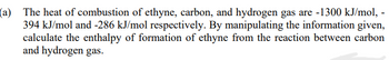 (a) The heat of combustion of ethyne, carbon, and hydrogen gas are -1300 kJ/mol, -
394 kJ/mol and -286 kJ/mol respectively. By manipulating the information given,
calculate the enthalpy of formation of ethyne from the reaction between carbon
and hydrogen gas.