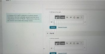 nem
A charge of 23.0 nC is placed in a uniform electric
field that is directed vertically upward and that has a
magnitude of 4.00-104 N/C What work is done by
the electric force when the charge moves
0.400 m to the right;
W =
Submit
Part B
W =
ΘΕΙ ΑΣΦΑ
0.640 m upward
Submit
Request Answer
19Η ΑΣΦΑ
Request Answer
0
J
J