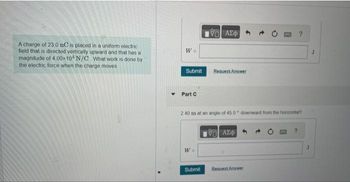 A charge of 23.0 nC is placed in a uniform electric
field that is directed vertically upward and that has a
magnitude of 4.00x104 N/C What work is done by
the electric force when the charge moves
W =
Submit
Part C
W =
ΨΗ ΑΣΦΑΛΙ
2.40 m at an angle of 45.0" downward from the horizontal?
Submit
Request Answer
ΨΗ ΑΣΦ/
Request Answer
J