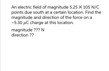 An electric field of magnitude 5.25 X 105 N/C
points due south at a certain location. Find the
magnitude and direction of the force on a
-5.30 μC charge at this location.
magnitude ??? N
direction ??