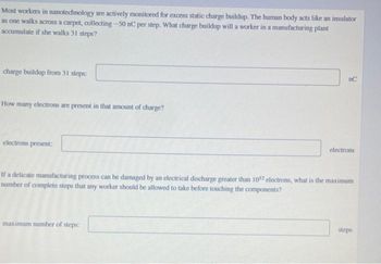 Most workers in nanotechnology are actively monitored for excess static charge buildup. The human body acts like an insulator
as one walks across a carpet, collecting -50 nC per step. What charge buildup will a worker in a manufacturing plant
accumulate if she walks 31 steps?
charge buildup from 31 steps:
How many electrons are present in that amount of charge?
electrons present:
nC
maximum number of steps:
electrons
If a delicate manufacturing process can be damaged by an electrical discharge greater than 1012 electrons, what is the maximum
number of complete steps that any worker should be allowed to take before touching the components?
steps