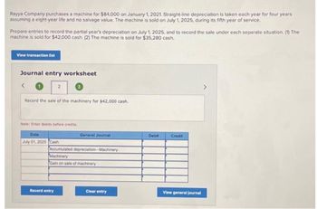 Rayya Company purchases a machine for $84,000 on January 1, 2021. Straight-line depreciation is taken each year for four years
assuming a eight-year life and no salvage value. The machine is sold on July 1, 2025, during its fifth year of service.
Prepare entries to record the partial year's depreciation on July 1, 2025, and to record the sale under each separate situation. (1) The
machine is sold for $42,000 cash. (2) The machine is sold for $35,280 cash.
View transaction list
Journal entry worksheet
<
2
Record the sale of the machinery for $42,000 cash.
Note: Enter debits before credits.
Date
July 01, 2025 Cash
Record entry
General Journal
Accumulated depreciation-Machinery
Machinery
Gain on sale of machinery
Clear entry
Debit
Credit
View general journal
>