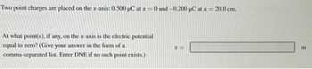 Two point charges are placed on the x-axis: 0.500 µC at x = 0 and -0.200 μC at x = 20.0 cm.
At what point(s), if any, on the x-axis is the electric potential
equal to zero? (Give your answer in the form of a
comma-separated list. Enter DNE if no such point exists.)
x=
E