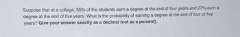 Suppose that at a college, 55% of the students earn a degree at the end of four years and 27% earn a
degree at the end of five years. What is the probability of earning a degree at the end of four or five
years? Give your answer exactly as a decimal (not as a percent).