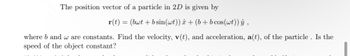 The position vector of a particle in 2D is given by
r(t) = (bwt + b sin(wt)) â + (b + bcos (wt)) ŷ,
where b and w are constants. Find the velocity, v(t), and acceleration, a(t), of the particle. Is the
speed of the object constant?