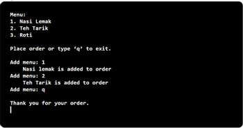 Menu:
1. Nasi Lemak
2. Teh Tarik
3. Roti
Place order or type 'q' to exit.
Add menu: 1
Nasi lemak is added to order
Add menu: 2
Teh Tarik is added to order
Add menu: q
Thank you for your order.