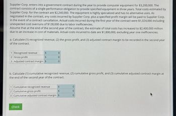 Supplier Corp. enters into a government contract during the year to provide computer equipment for $3,200,000. The
contract consists of a single performance obligation to provide specified equipment in three years. Total costs estimated by
Supplier Corp. for the contract are $2,240,000. The equipment is highly specialized and has no alternative uses. As
negotiated in the contract, any costs incurred by Supplier Corp. plus a specified profit margin will be paid to Supplier Corp.
in the event of a contract cancellation. Actual costs incurred during the first year of the contract were $1,024,000 including
unexpected cost overruns of $128,000 due to labor inefficiencies.
Assume that at the end of the second year of the contract, the estimate of total costs has increased to $2,400,000 million
due to an increase in cost of materials. Actual costs incurred to date are $1,800,000, excluding year one inefficiencies.
a. Calculate (1) recognized revenue, (2) the gross profit, and (3) adjusted contract margin to be recorded in the second year
of the contract.
1 Recognized revenue
$
2 Gross profit
$
3 Adjusted contract margin $
0
0
0
b. Calculate (1) cumulative recognized revenue, (2) cumulative gross profit, and (3) cumulative adjusted contract margin at
the end of the second year of the contract.
1 Cumulative recognized revenue
$
2 Cumulative gross profit
$
3 Cumulative adjusted contract margin $
Check
00
0
K