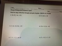 ENT: -211Z-ps-Visp:nr-Distar e sat
Cpen wth -
Logic
O 2 019 Kuta
Name
Softw are
LL C.
Slope/Midpoint/Distance Quiz
Date
Perio
Find the slope of the line through each pair of points. SHOW ALL WORK
1) (8, 9), (-16, -11).
2) (-5, 6), (1, 18)
3) (-18, 13), (10, –15)
4) (18, 11), (8, –14)
5) (-11, 11), (-20, 6)
6) (1, 13). (-17, 13)
