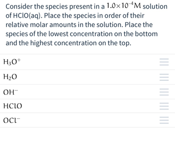 Consider the species present in a 1.0×10 4M solution
of HClO(aq). Place the species in order of their
relative molar amounts in the solution. Place the
species of the lowest concentration on the bottom
and the highest concentration on the top.
H3O+
H₂O
ОН-
HCIO
OCI
|||| |||