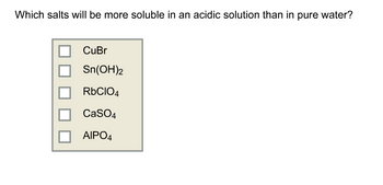 Which salts will be more soluble in an acidic solution than in pure water?
CuBr
Sn(OH)2
RbClO4
CaSO4
AIPO4