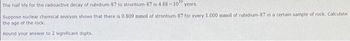 The half life for the radioactive decay of rubidium-87 to strontium-87 is 4.88 x 10" years.
Suppose nuclear chemical analysis shows that there is 0.809 mmol of strontium-87 for every 1.000 mmol of rubidium-87 in a certain sample of rock. Calculate
the age of the rock.
Round your answer to 2 significant digits.