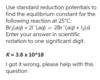 Use standard reduction potentials to
find the equilibrium constant for the
following reaction at 25°C:
Br₂(aq) + 21¯(aq) = 2Br¯(aq) + 1₂(s)
Enter your answer in scientific
notation to one significant digit.
K= 3.8 x 10^18
I got it wrong, please help with this
question