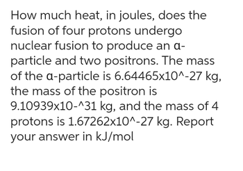 How much heat, in joules, does the
fusion of four protons undergo
nuclear fusion to produce an a-
particle and two positrons. The mass
of the a-particle is 6.64465x10^-27 kg,
the mass of the positron is
9.10939x10-^31 kg, and the mass of 4
protons is 1.67262x10^-27 kg. Report
your answer in kJ/mol