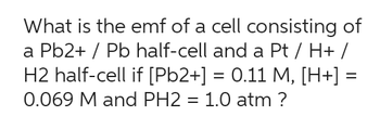 What is the emf of a cell consisting of
a Pb2+ / Pb half-cell and a Pt / H+ /
H2 half-cell if [Pb2+] = 0.11 M, [H+] =
0.069 M and PH2 = 1.0 atm ?