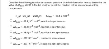 Consider the following reaction at constant pressure. Use the information here to determine the
value of AS surr at 298 K. Predict whether or not this reaction will be spontaneous at this
temperature.
N₂(g) +202(g) → 2NO₂(g) AHrxn = +88.4 kJ mol-1
ASsurr = +88.4J K-1 mol-1, reaction is spontaneous
Assurr = -88.4J K-1 mol-1, reaction is spontaneous
ASsurr = -88.4J K-1 mol-1, reaction is not spontaneous
ASsurr = +297 J K-1 mol-1, reaction is spontaneous
ⒸASsurr = -297J K-1 mol-1, reaction is not spontaneous