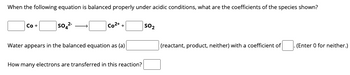 When the following equation is balanced properly under acidic conditions, what are the coefficients of the species shown?
Co +
SO4²-
Co2+
+
Water appears in the balanced equation as (a)
How many electrons are transferred in this reaction?
SO₂
(reactant, product, neither) with a coefficient of
(Enter 0 for neither.)