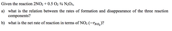 Given the reaction 2NO2 + 0.5 0₂
N₂O5,
a) what is the relation between the rates of formation and disappearance of the three reaction
components?
b) what is the net rate of reaction in terms of NO₂ (-¹N0₂)?