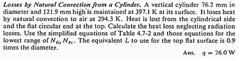 Losses by Natural Convection from a Cylinder. A vertical cylinder 76.2 mm in
diameter and 121.9 mm high is maintained at 397.1 K at its surface. It loses heat
by natural convection to air at 294.3 K. Heat is lost from the cylindrical side
and the flat circular end at the top. Calculate the heat loss neglecting radiation
losses. Use the simplified equations of Table 4.7-2 and those equations for the
lowest range of NG, NP.. The equivalent L to use for the top flat surface is 0.9
times the diameter.
Gr
Ans.
9 = 26.0 W