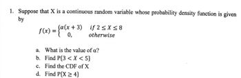 1. Suppose that X is a continuous random variable whose probability density function is given
by
f(x) = {a(x+3)
if2 ≤ x ≤8
otherwise
a. What is the value of a?
b.
Find P{3 < X <5}
c. Find the CDF of X
d. Find P{X2 4}